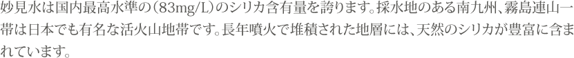 妙見水は国内最高水準の（83mg/L）のシリカ含有量を誇ります。採水地のある南九州、霧島連山一帯は日本でも有名な活火山地帯です。長年噴火で堆積された地層には、天然のシリカが豊富に含まれています。